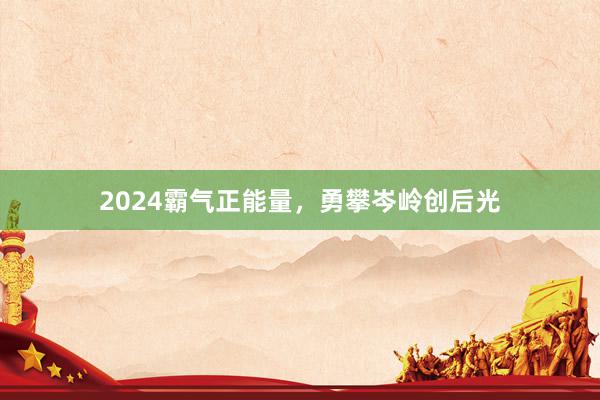 2024霸气正能量,勇攀岑岭创后光