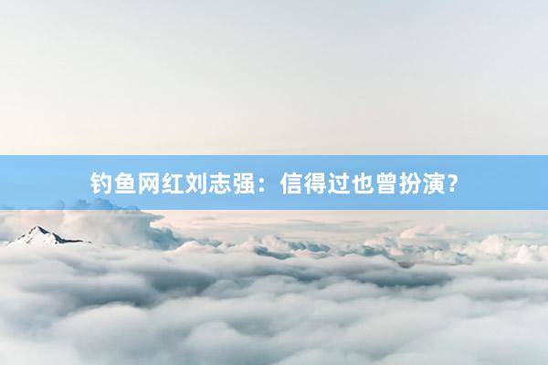 钓鱼网红刘志强:信得过也曾扮演?