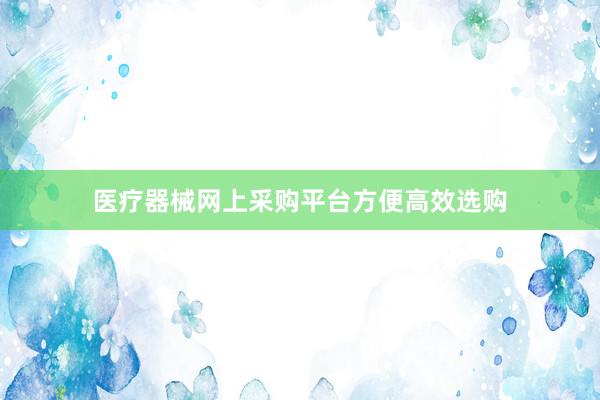 医疗器械网上采购平台方便高效选购